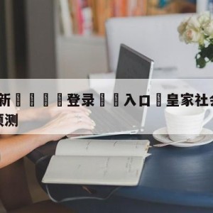 💥最新🍖登录⛔️入口⛎皇家社会vs皇家贝蒂斯分析预测