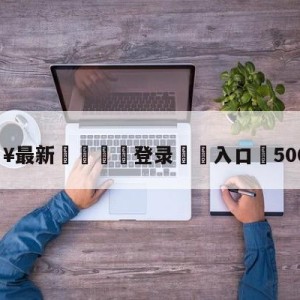 💥最新🍖登录⛔️入口⛎5000万吧