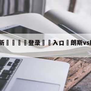 💥最新🍖登录⛔️入口⛎朗斯vs摩纳哥分析预测