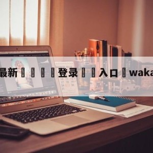 💥最新🍖登录⛔️入口⛎wakawakamv