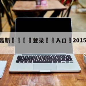 💥最新🍖登录⛔️入口⛎2015年9月15日