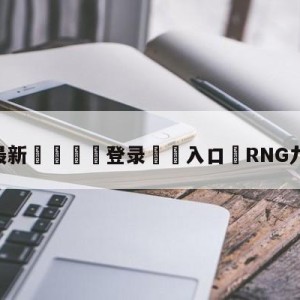 💥最新🍖登录⛔️入口⛎RNG九连胜晋级