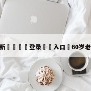 💥最新🍖登录⛔️入口⛎60岁老人王者五杀