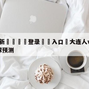 💥最新🍖登录⛔️入口⛎大连人vs南通支云中甲大小球预测