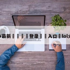 💥最新🍖登录⛔️入口⛎lol火力全开