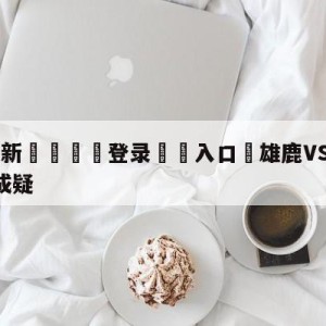 💥最新🍖登录⛔️入口⛎雄鹿VS热火G4字母哥出战成疑