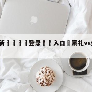 💥最新🍖登录⛔️入口⛎蒙扎vs维罗纳赛前预测