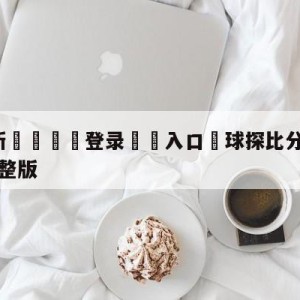 💥最新🍖登录⛔️入口⛎球探比分足球即时比分手机版完整版