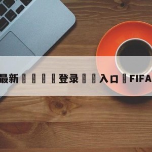 💥最新🍖登录⛔️入口⛎FIFA中国官网