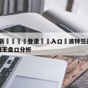 💥最新🍖登录⛔️入口⛎波特兰开拓者vs萨克拉门托国王盘口分析