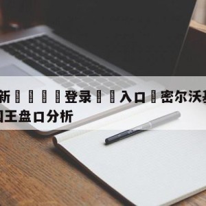 💥最新🍖登录⛔️入口⛎密尔沃基雄鹿vs萨克拉门托国王盘口分析